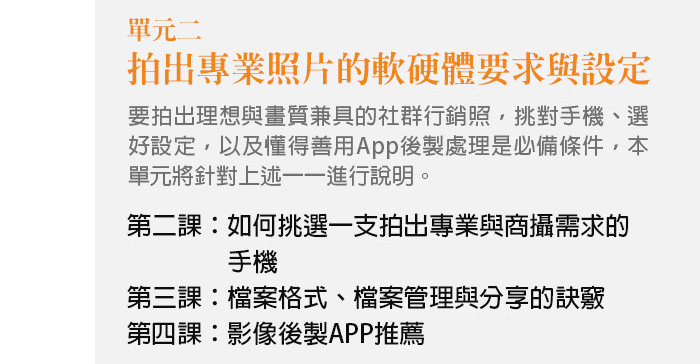 單元二、拍出專業照片的軟硬體要求與設定 要拍出理想與畫質兼具的社群行銷照，挑對手機、選好設定，以及懂得善用App後製處理是必備條件，本單元將針對上述一一進行說明。 第二課：如何挑選一支拍出專業與商攝需求的手機 第三課：檔案格式、檔案管理與分享的訣竅 第四課：影像後製APP推薦